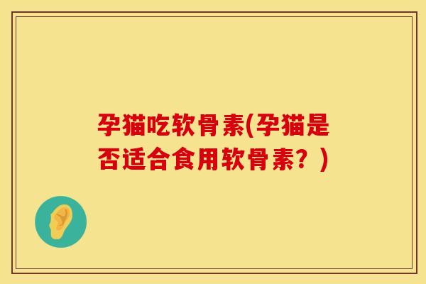 孕猫吃软骨素(孕猫是否适合食用软骨素？)