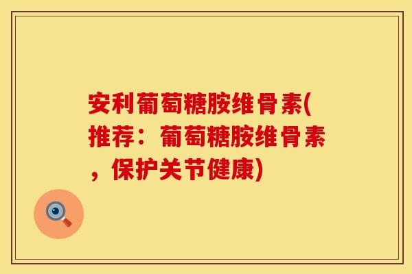 安利葡萄糖胺维骨素(推荐：葡萄糖胺维骨素，保护关节健康)