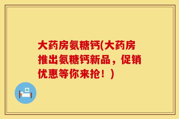 大药房氨糖钙(大药房推出氨糖钙新品，促销优惠等你来抢！)