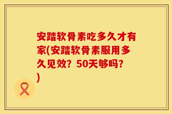 安踏软骨素吃多久才有家(安踏软骨素服用多久见效？50天够吗？)