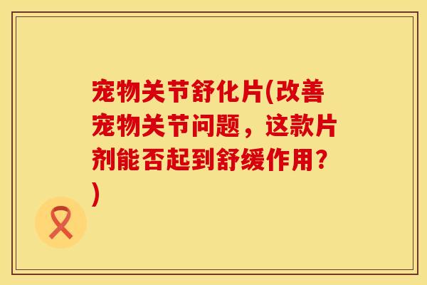 宠物关节舒化片(改善宠物关节问题，这款片剂能否起到舒缓作用？)