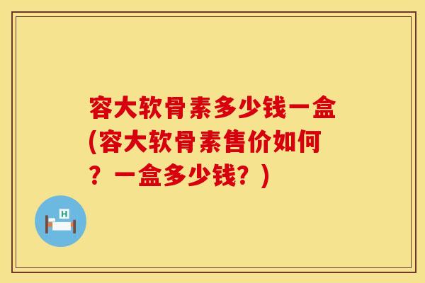 容大软骨素多少钱一盒(容大软骨素售价如何？一盒多少钱？)