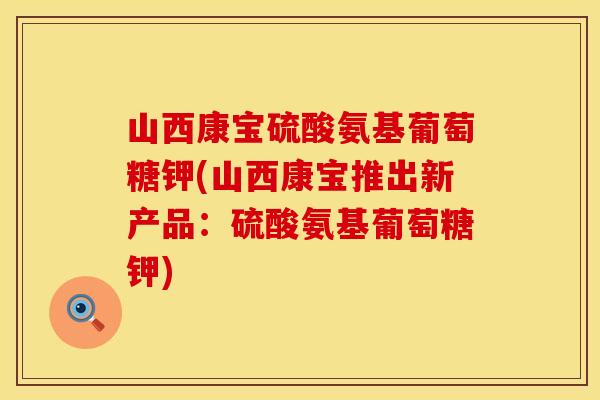 山西康宝硫酸氨基葡萄糖钾(山西康宝推出新产品：硫酸氨基葡萄糖钾)