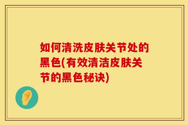 如何清洗皮肤关节处的黑色(有效清洁皮肤关节的黑色秘诀)
