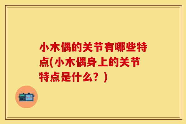 小木偶的关节有哪些特点(小木偶身上的关节特点是什么？)