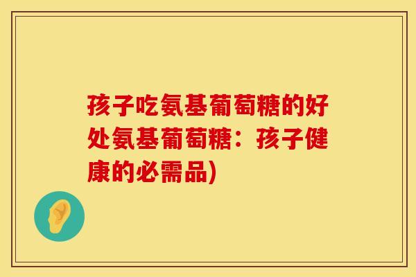 孩子吃氨基葡萄糖的好处氨基葡萄糖：孩子健康的必需品)