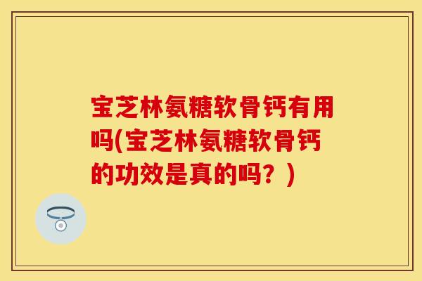 宝芝林氨糖软骨钙有用吗(宝芝林氨糖软骨钙的功效是真的吗？)