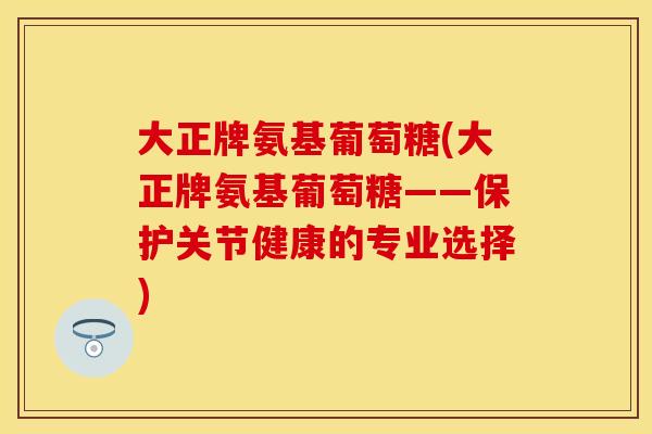 大正牌氨基葡萄糖(大正牌氨基葡萄糖——保护关节健康的专业选择)
