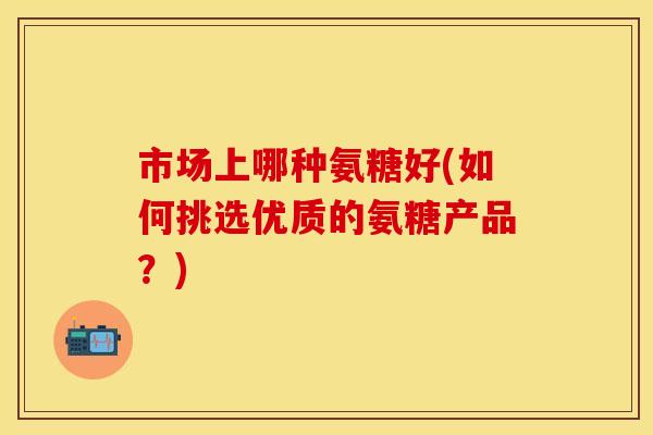 市场上哪种氨糖好(如何挑选优质的氨糖产品？)