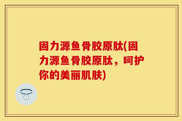 固力源鱼骨胶原肽(固力源鱼骨胶原肽，呵护你的美丽肌肤)