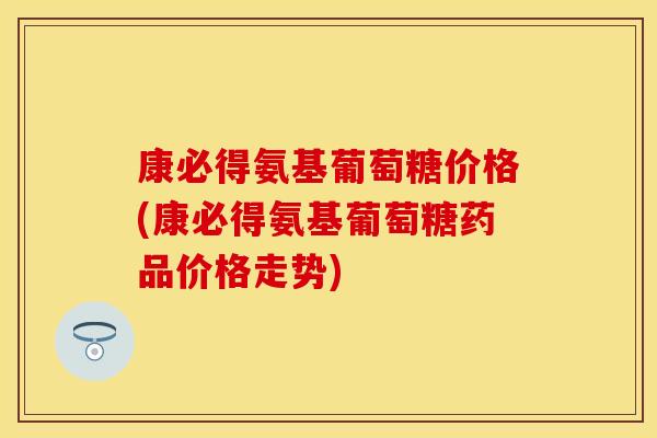 康必得氨基葡萄糖价格(康必得氨基葡萄糖药品价格走势) 康必得氨基葡萄糖价格(康必得氨基葡萄糖药品价格走势)