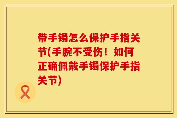 带手镯怎么保护手指关节(手腕不受伤！如何正确佩戴手镯保护手指关节)