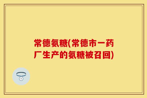 常德氨糖(常德市一药厂生产的氨糖被召回)