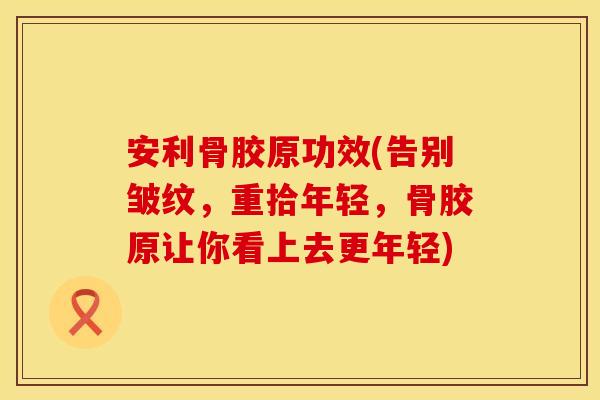 安利骨胶原功效(告别皱纹，重拾年轻，骨胶原让你看上去更年轻)