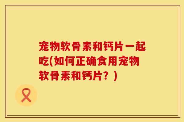 宠物软骨素和钙片一起吃(如何正确食用宠物软骨素和钙片？)