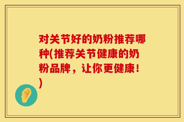 对关节好的奶粉推荐哪种(推荐关节健康的奶粉品牌，让你更健康！)