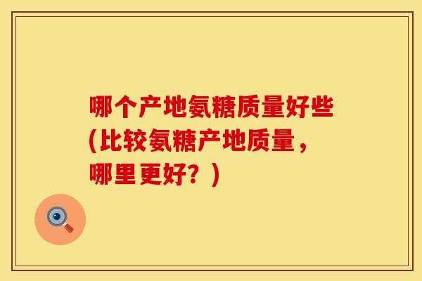 哪个产地氨糖质量好些(比较氨糖产地质量，哪里更好？)