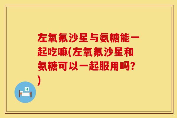 左氧氟沙星与氨糖能一起吃嘛(左氧氟沙星和氨糖可以一起服用吗？)