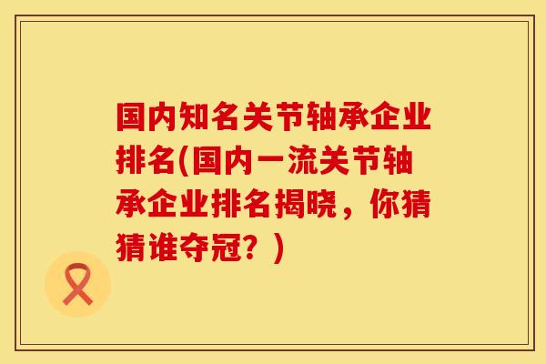 国内知名关节轴承企业排名(国内一流关节轴承企业排名揭晓，你猜猜谁夺冠？)