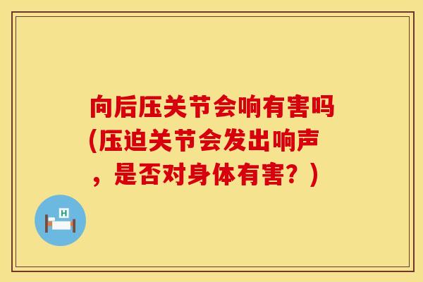 向后压关节会响有害吗(压迫关节会发出响声，是否对身体有害？)