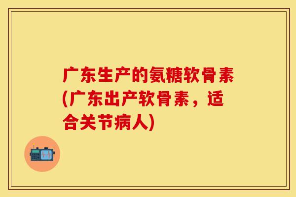 广东生产的氨糖软骨素(广东出产软骨素，适合关节病人)