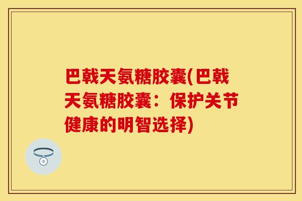巴戟天氨糖胶囊(巴戟天氨糖胶囊：保护关节健康的明智选择)