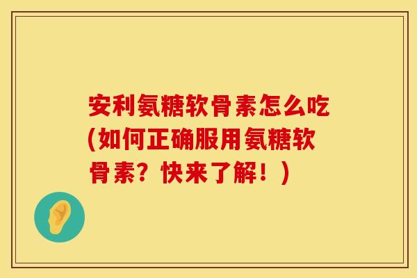安利氨糖软骨素怎么吃(如何正确服用氨糖软骨素？快来了解！)