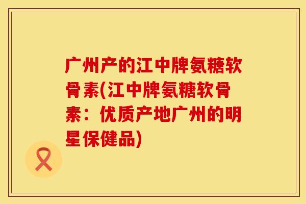 广州产的江中牌氨糖软骨素(江中牌氨糖软骨素：优质产地广州的明星保健品)