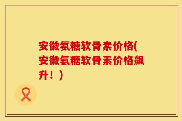 安徽氨糖软骨素价格(安徽氨糖软骨素价格飙升！)