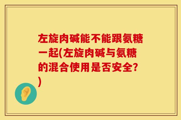 左旋肉碱能不能跟氨糖一起(左旋肉碱与氨糖的混合使用是否安全？)