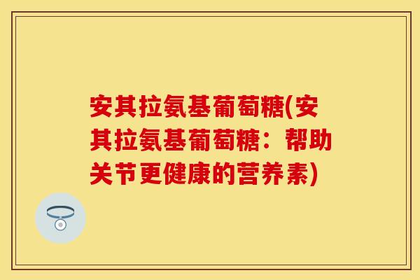 安其拉氨基葡萄糖(安其拉氨基葡萄糖：帮助关节更健康的营养素)