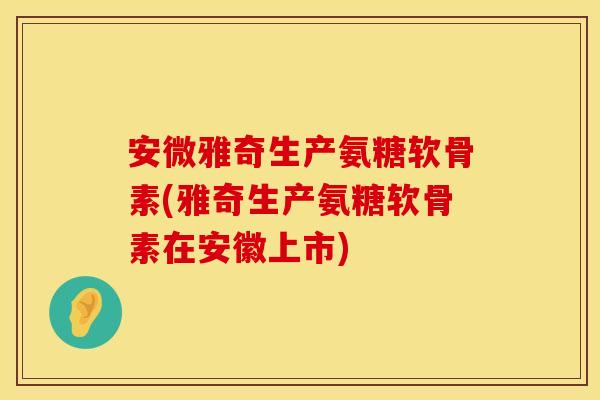 安微雅奇生产氨糖软骨素(雅奇生产氨糖软骨素在安徽上市)