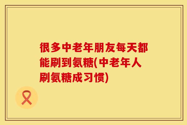 很多中老年朋友每天都能刷到氨糖(中老年人刷氨糖成习惯)