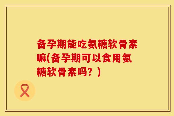备孕期能吃氨糖软骨素嘛(备孕期可以食用氨糖软骨素吗？)