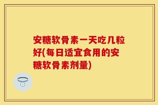 安糖软骨素一天吃几粒好(每日适宜食用的安糖软骨素剂量)