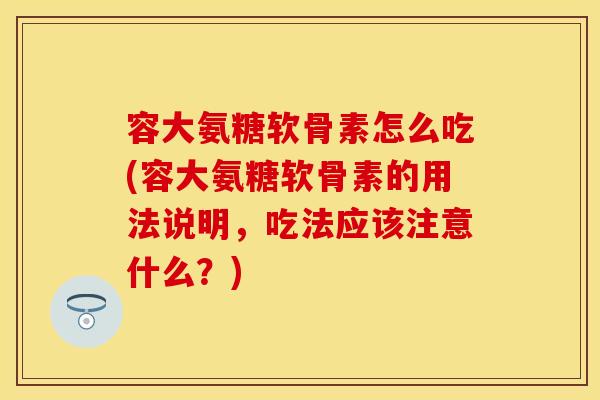 容大氨糖软骨素怎么吃(容大氨糖软骨素的用法说明，吃法应该注意什么？)