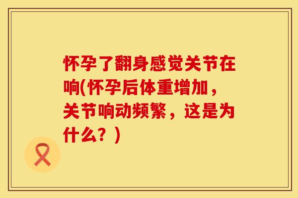 怀孕了翻身感觉关节在响(怀孕后体重增加，关节响动频繁，这是为什么？)