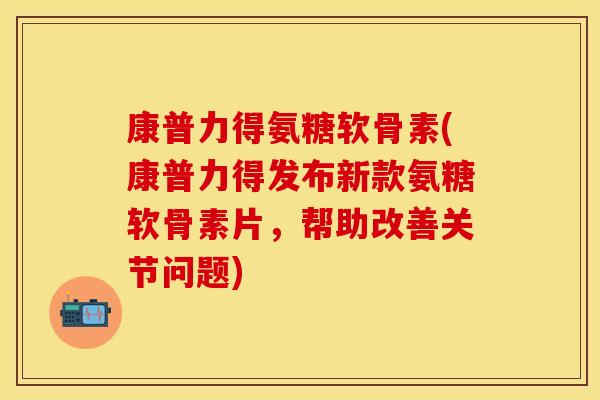 康普力得氨糖软骨素(康普力得发布新款氨糖软骨素片，帮助改善关节问题)