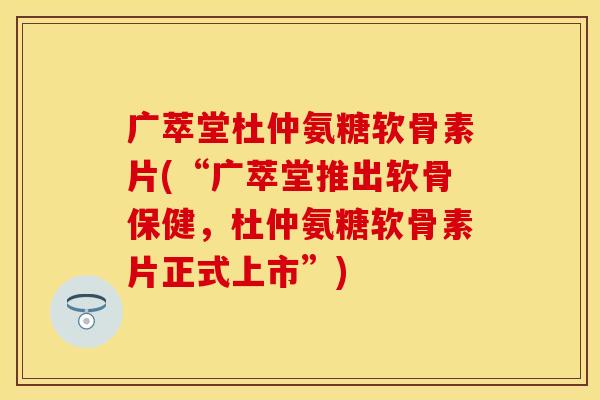 广萃堂杜仲氨糖软骨素片(“广萃堂推出软骨保健，杜仲氨糖软骨素片正式上市”)