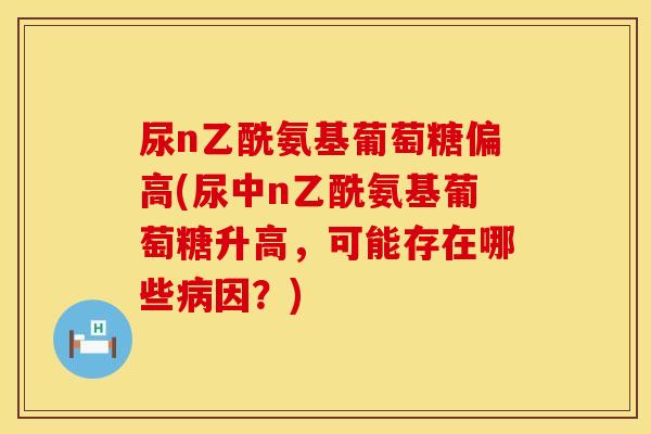 尿n乙酰氨基葡萄糖偏高(尿中n乙酰氨基葡萄糖升高，可能存在哪些病因？)