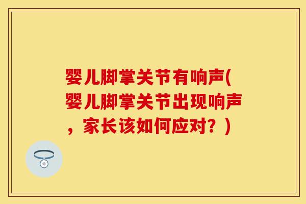 婴儿脚掌关节有响声(婴儿脚掌关节出现响声，家长该如何应对？)
