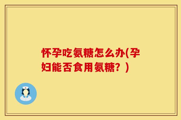 怀孕吃氨糖怎么办(孕妇能否食用氨糖？)