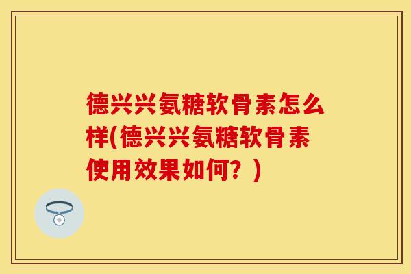 德兴兴氨糖软骨素怎么样(德兴兴氨糖软骨素使用效果如何？)