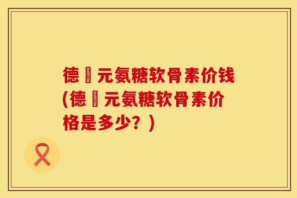 德蓇元氨糖软骨素价钱(德蓇元氨糖软骨素价格是多少？)