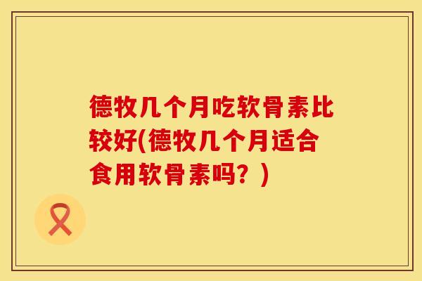 德牧几个月吃软骨素比较好(德牧几个月适合食用软骨素吗？)
