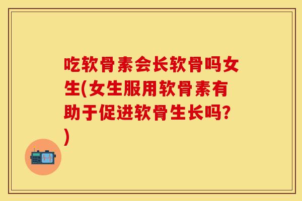 吃软骨素会长软骨吗女生(女生服用软骨素有助于促进软骨生长吗？)