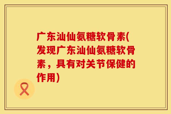 广东汕仙氨糖软骨素(发现广东汕仙氨糖软骨素，具有对关节保健的作用)