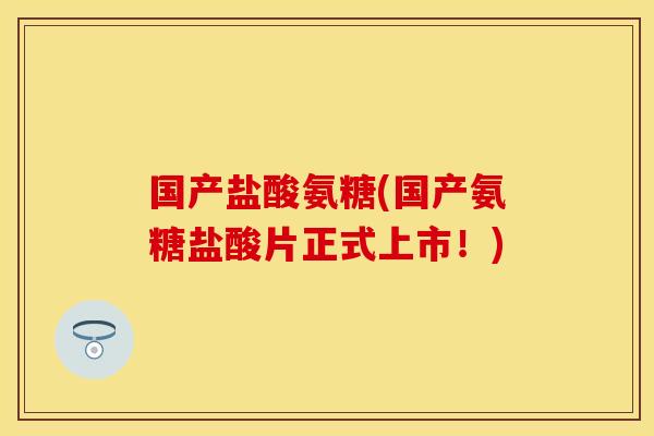 国产盐酸氨糖(国产氨糖盐酸片正式上市！)