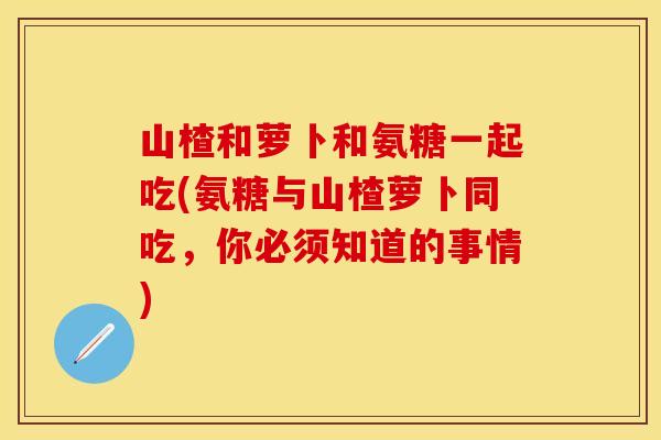 山楂和萝卜和氨糖一起吃(氨糖与山楂萝卜同吃，你必须知道的事情)