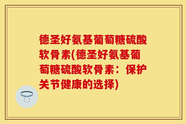 德圣好氨基葡萄糖硫酸软骨素(德圣好氨基葡萄糖硫酸软骨素：保护关节健康的选择)
